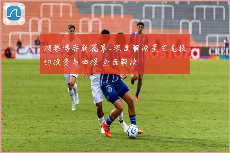 洞察博弈新篇章_深度解读星空竞技的投资与回报 全面解读