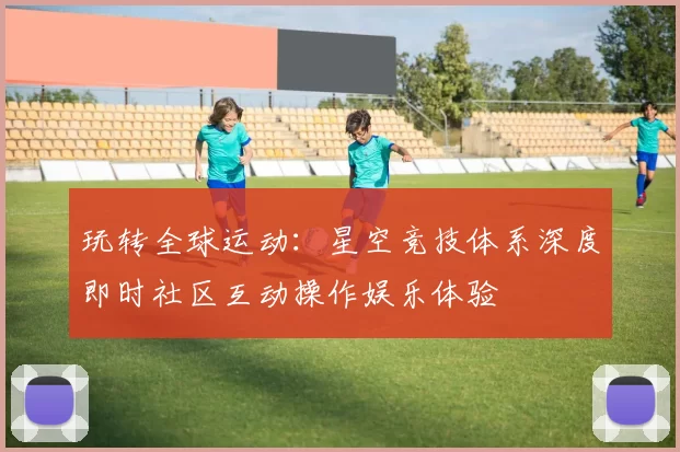 玩转全球运动：星空竞技体系深度即时社区互动操作娱乐体验