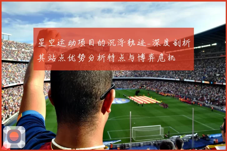 星空运动项目的沉浮轨迹_深度剖析其站点优势分析特点与博弈危机