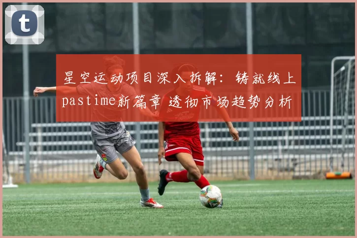 星空运动项目深入拆解：铸就线上pastime新篇章 透彻市场趋势分析报告
