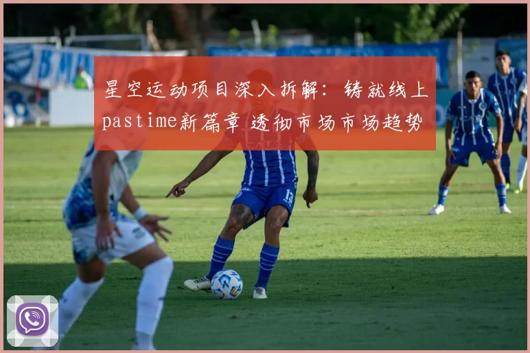 星空运动项目深入拆解：铸就线上pastime新篇章 透彻市场市场趋势研判报告 深度解析