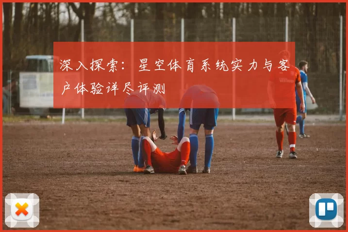 深入探索：星空体育系统实力与客户体验详尽评测