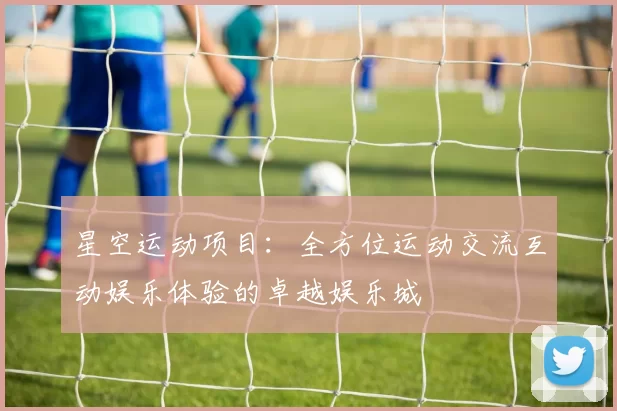 星空运动项目：全方位运动交流互动娱乐体验的卓越娱乐城