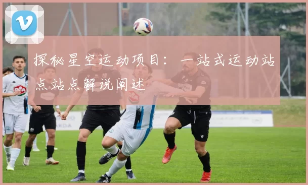 探秘星空运动项目：一站式运动站点站点解说阐述