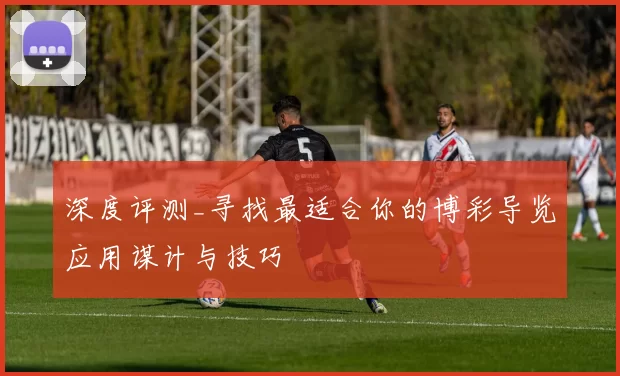 深度评测_寻找最适合你的博彩导览应用谋计与技巧