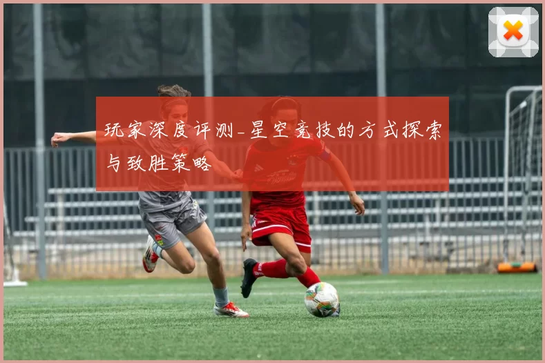玩家深度评测_星空竞技的方式探索与致胜策略