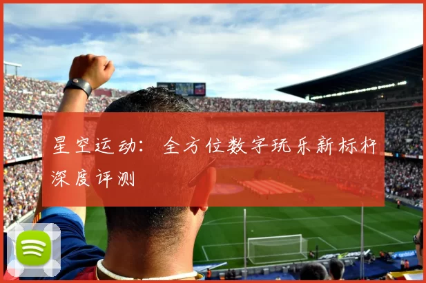 星空运动：全方位数字玩乐新标杆深度评测